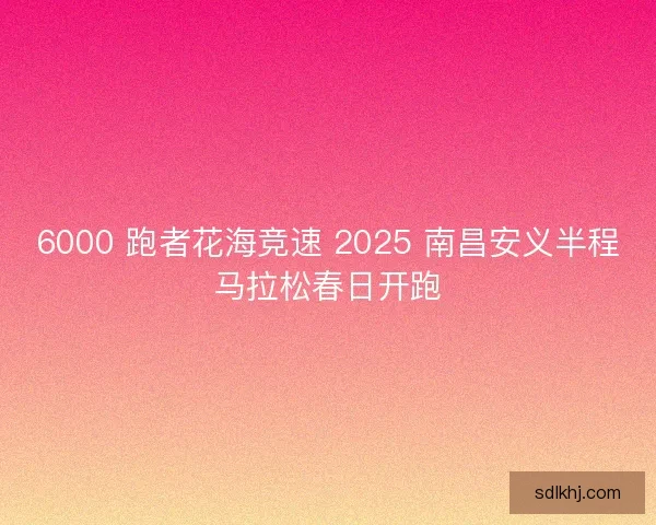6000 跑者花海竞速 2025 南昌安义半程马拉松春日开跑