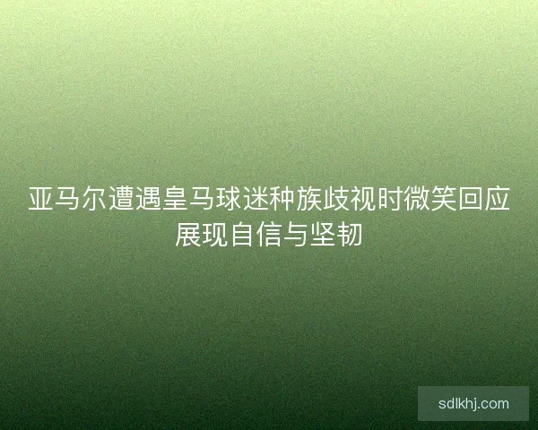 亚马尔遭遇皇马球迷种族歧视时微笑回应展现自信与坚韧