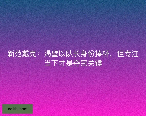新范戴克：渴望以队长身份捧杯，但专注当下才是夺冠关键