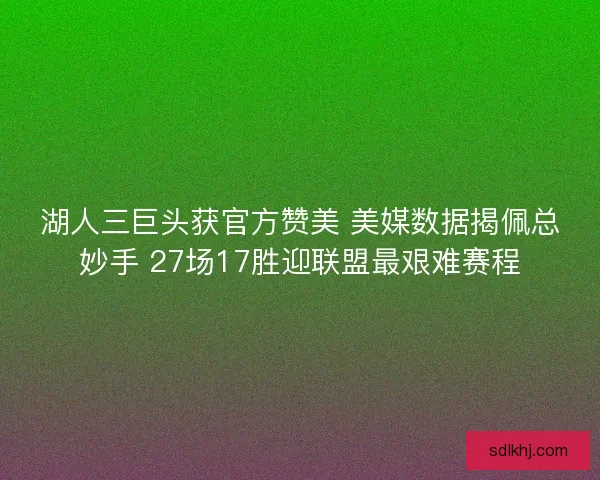 湖人三巨头获官方赞美 美媒数据揭佩总妙手 27场17胜迎联盟最艰难赛程