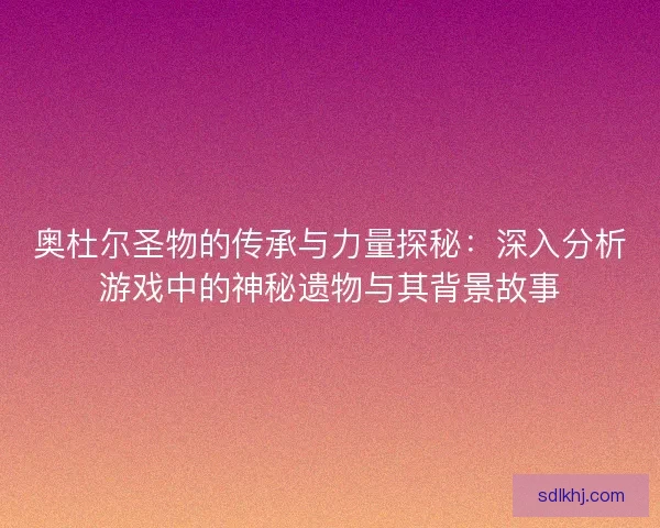 奥杜尔圣物的传承与力量探秘：深入分析游戏中的神秘遗物与其背景故事