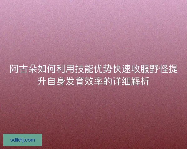 阿古朵如何利用技能优势快速收服野怪提升自身发育效率的详细解析