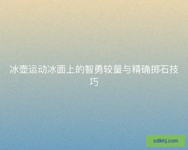 冰壶运动冰面上的智勇较量与精确掷石技巧