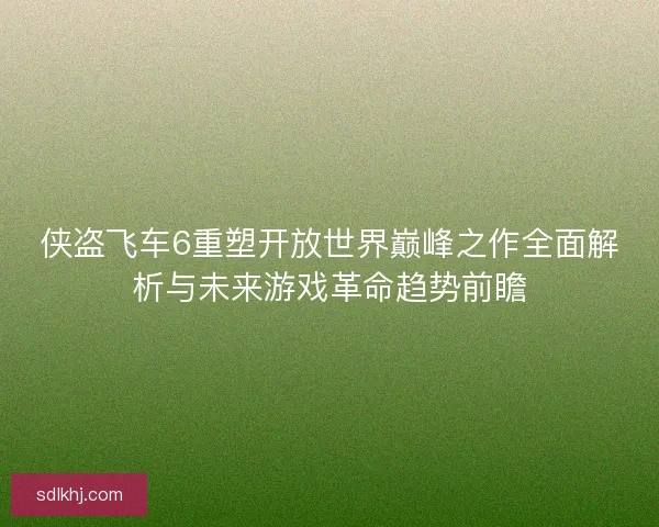侠盗飞车6重塑开放世界巅峰之作全面解析与未来游戏革命趋势前瞻