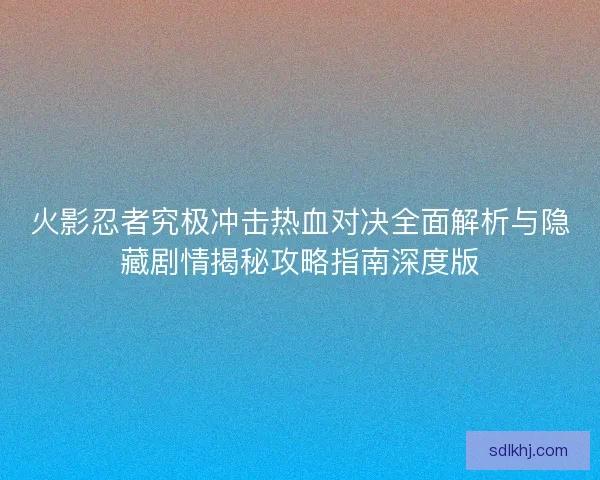 火影忍者究极冲击热血对决全面解析与隐藏剧情揭秘攻略指南深度版