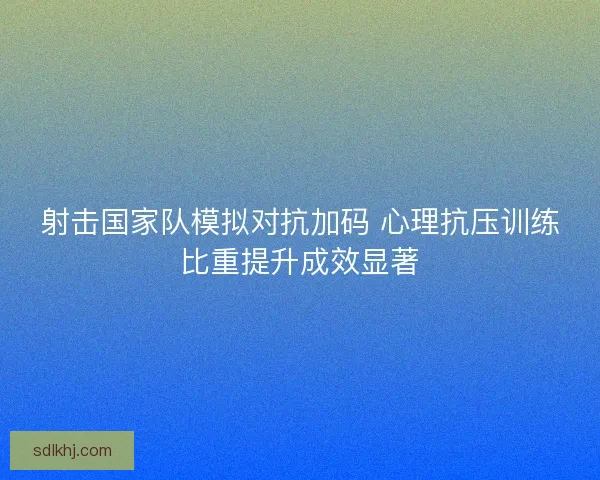 射击国家队模拟对抗加码 心理抗压训练比重提升成效显著