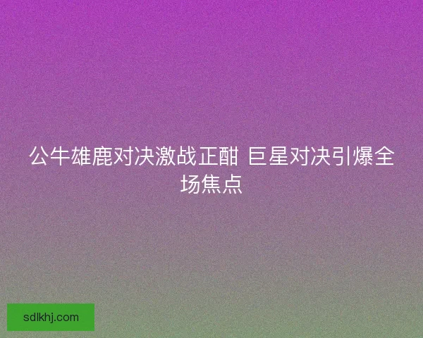 公牛雄鹿对决激战正酣 巨星对决引爆全场焦点