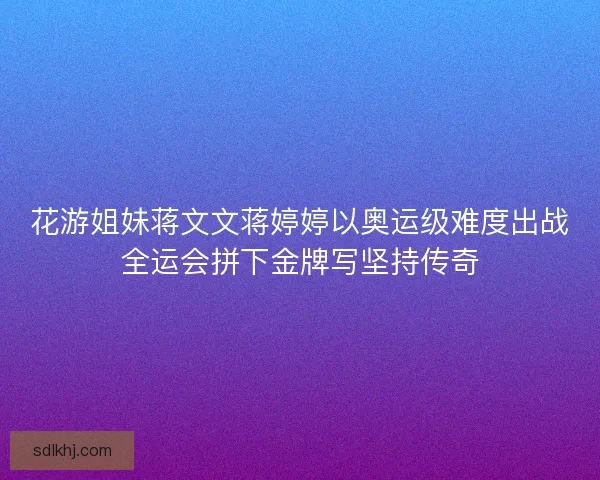 花游姐妹蒋文文蒋婷婷以奥运级难度出战全运会拼下金牌写坚持传奇